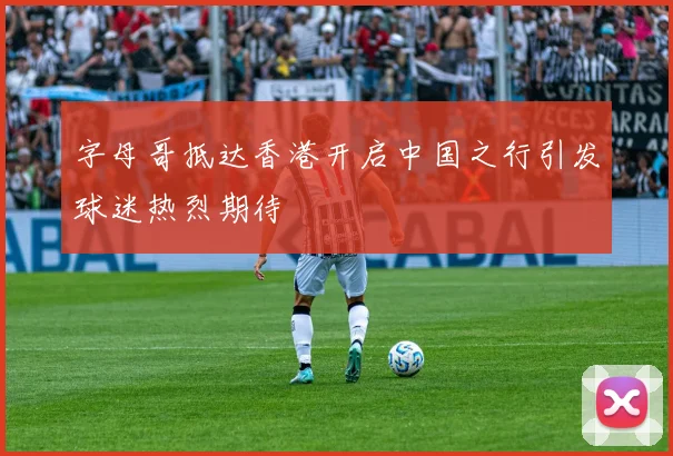 字母哥抵达香港开启中国之行引发球迷热烈期待
