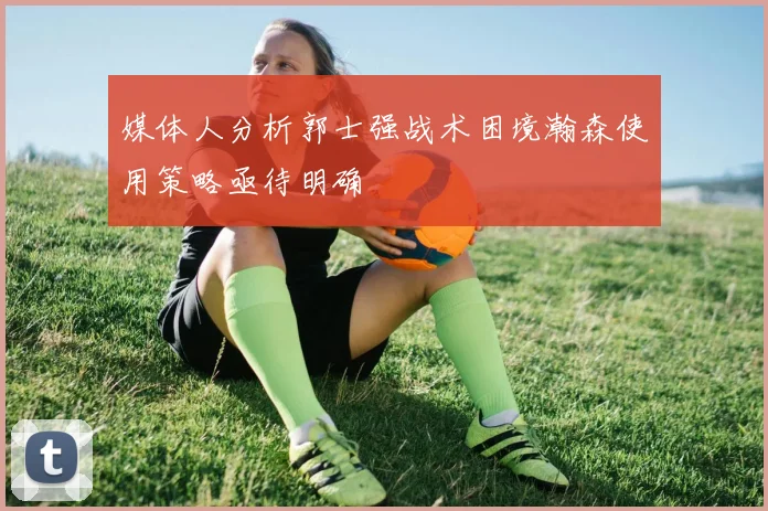 媒体人分析郭士强战术困境瀚森使用策略亟待明确