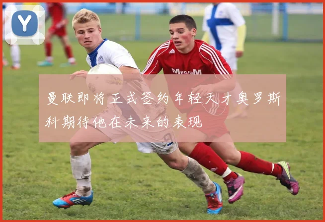 曼联即将正式签约年轻天才奥罗斯科期待他在未来的表现