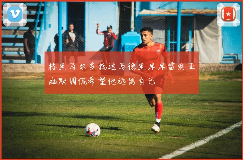格里马尔多抵达马德里库库雷利亚幽默调侃希望他远离自己