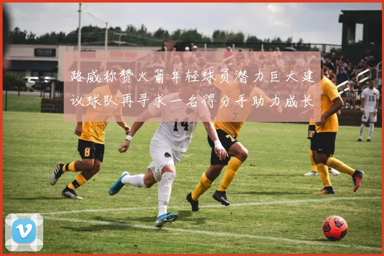 路威称赞火箭年轻球员潜力巨大建议球队再寻求一名得分手助力成长
