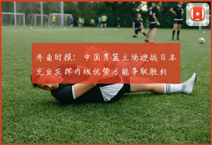 济南时报：中国男篮主场迎战日本充分发挥内线优势方能争取胜利