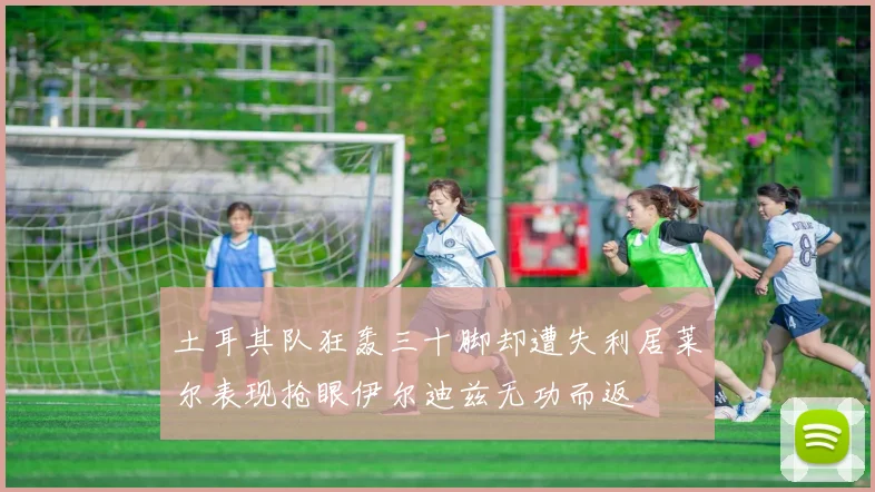 土耳其队狂轰三十脚却遭失利居莱尔表现抢眼伊尔迪兹无功而返