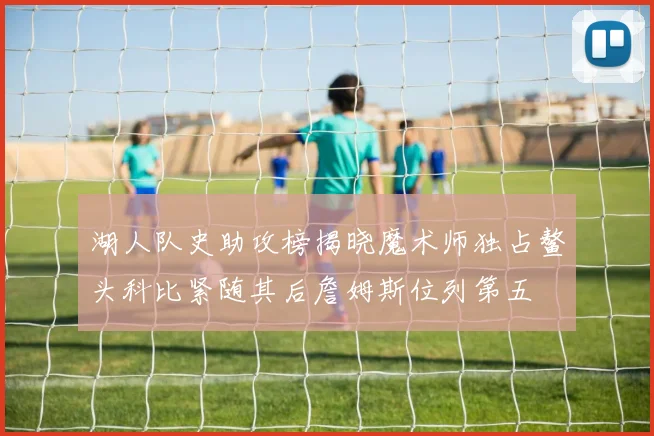 湖人队史助攻榜揭晓魔术师独占鳌头科比紧随其后詹姆斯位列第五