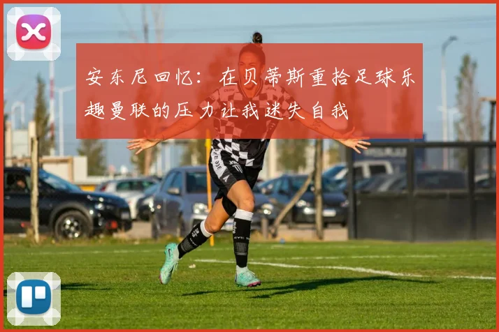 安东尼回忆：在贝蒂斯重拾足球乐趣曼联的压力让我迷失自我