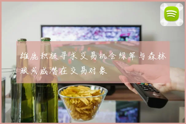 雄鹿积极寻求交易机会绿军与森林狼或成潜在交易对象