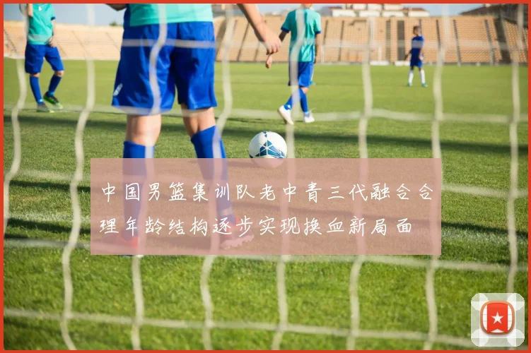 中国男篮集训队老中青三代融合合理年龄结构逐步实现换血新局面