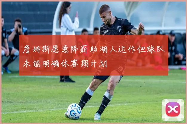 詹姆斯愿意降薪助湖人运作但球队未能明确休赛期计划