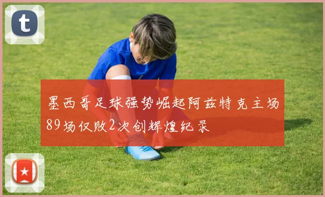 墨西哥足球强势崛起阿兹特克主场89场仅败2次创辉煌纪录