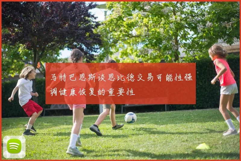 马特巴恩斯谈恩比德交易可能性强调健康恢复的重要性