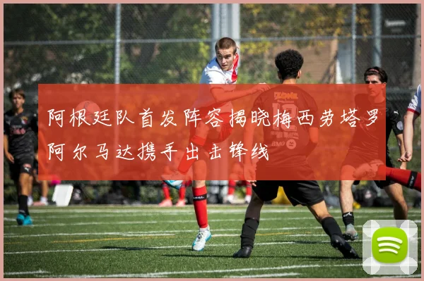 阿根廷队首发阵容揭晓梅西劳塔罗阿尔马达携手出击锋线