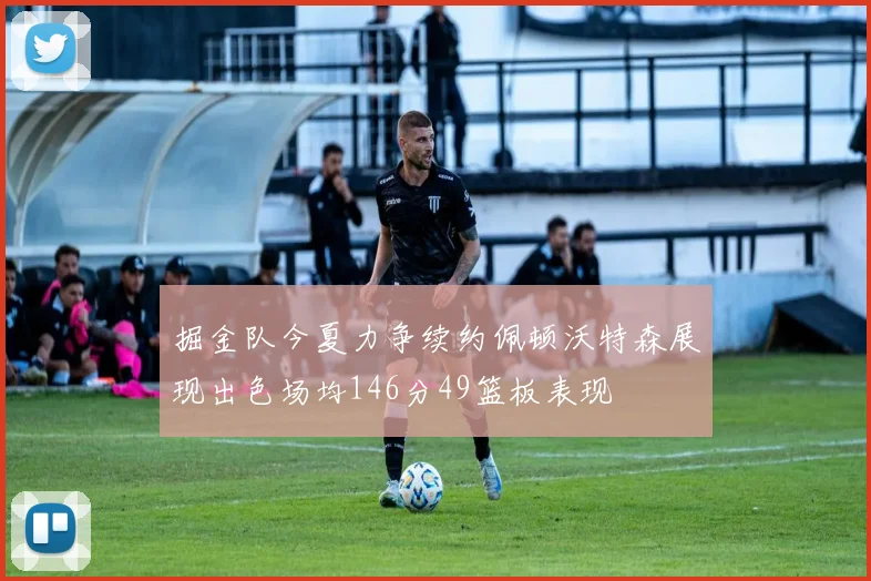 掘金队今夏力争续约佩顿沃特森展现出色场均146分49篮板表现