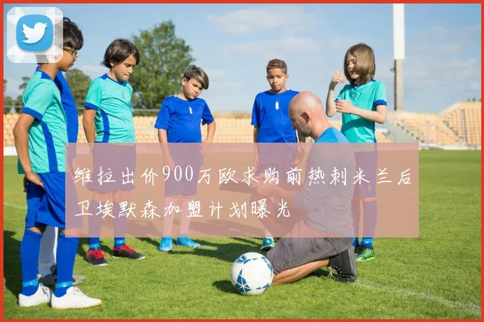 维拉出价900万欧求购前热刺米兰后卫埃默森加盟计划曝光