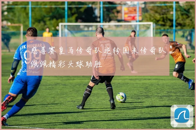 慈善赛皇马传奇队逆转国米传奇队佩佩精彩头球助胜